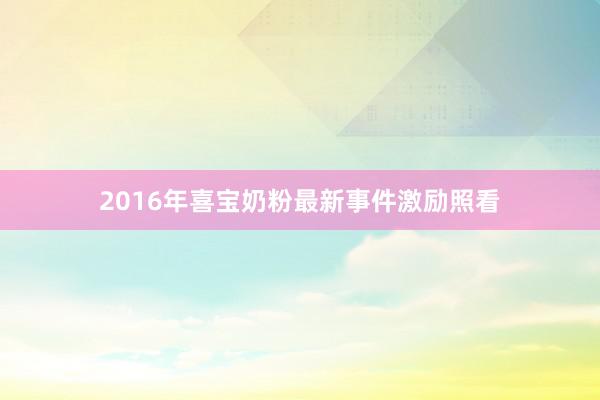 2016年喜宝奶粉最新事件激励照看